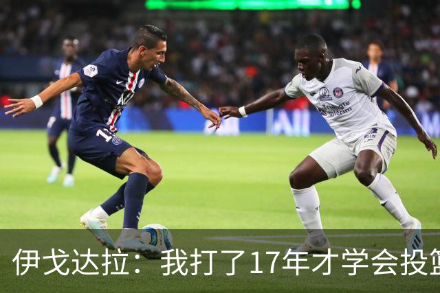 伊戈达拉：我打了17年才学会投篮 没接受过姿势训练全靠自己摸索