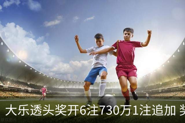 大乐透头奖开6注730万1注追加 奖池余额7.91亿